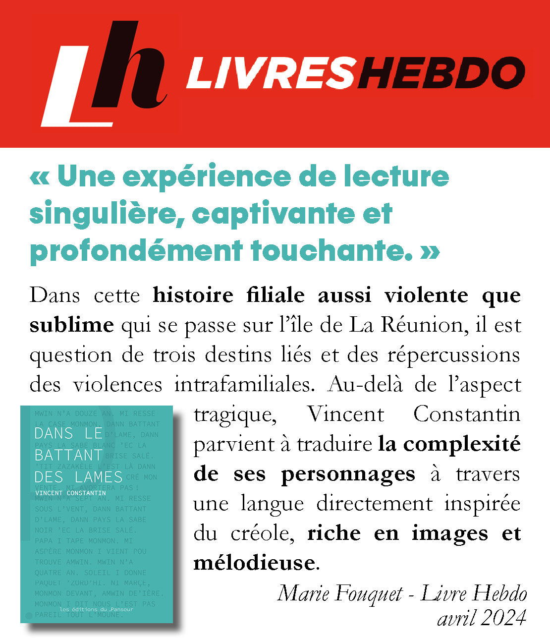 Critique Livre Hebdo : Dans cette histoire filiale aussi violente que sublime qui se passe sur l’île de La Réunion, il est question de trois destins liés et des répercussions des violences intrafamiliales. Au-delà de l’aspect tragique, Vincent Constantin parvient à traduire la complexité de ses personnages à travers une langue directement inspirée du créole, riche en images et mélodieuse. Marie Fouquet - Livre Hebdo avril 2024