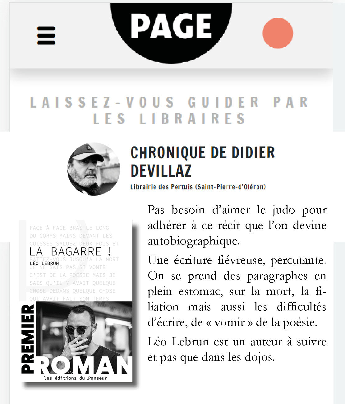 Article presse - Page des Libraires - La Bagarre ! Le premier roman de Léo Lebrun : Pas besoin d’aimer le judo pour adhérer à ce récit que l’on devine autobiographique. Une écriture fiévreuse, percutante.On se prend des paragraphes en plein estomac, sur la mort, la filiation mais aussi les difficultés d’écrire, de « vomir » de la poésie. Léo Lebrun est un auteur à suivre et pas que dans les dojos.